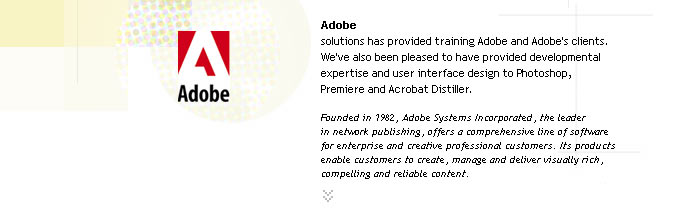 Adobe
solutions has provided training Adobe and Adobe's clients. We've also been pleased to have provided developmental expertise and user interface design to Photoshop, 
Premiere and Acrobat Distiller.

Founded in 1982, Adobe Systems Incorporated, the leader 
in network publishing, offers a comprehensive line of software
for enterprise and creative professional customers. Its products enable customers to create, manage and deliver visually rich, compelling and reliable content.