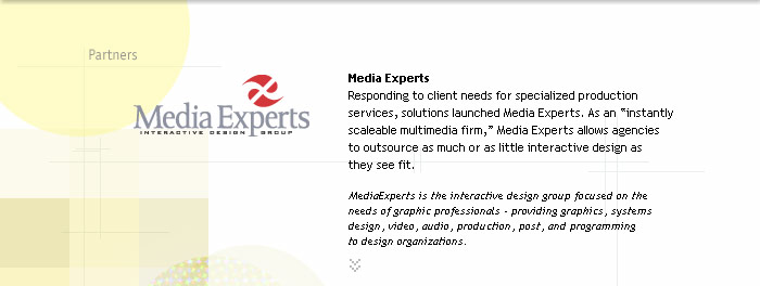 Media Experts
Responding to client needs for specialized production 
services, solutions launched Media Experts. As an instantly scaleable multimedia firm, Media Experts allows agencies 
to outsource as much or as little interactive design as 
they see fit.

MediaExperts is the interactive design group focused on the needs of graphic professionals - providing graphics, systems design, video, audio, production, post, and programming
to design organizations.