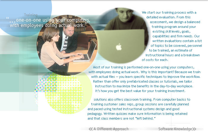 Training

one-on-one using your computers, with employees doing actual work.

We start our training process with a detailed evaluation. From this assessment, we design a balanced training program around your existing skill levels, goals, capabilities and firm needs. Our written evaluations contain a list of topics to be covered, personnel to be trained, an estimate of instructional hours and a breakdown of costs for each. Most of our training is performed one-on-one using using your computers, with employees doing actual work. Why is this important? Because we train with actual files  you learn specific techniques to improve the workflow. Rather than offer only prefabricated classes or tutorials, we tailor instruction to maximize the benefits in the day-to-day workplace.

solutions also offers classroom training. From computer basics to training customer sales reps, group sessions are carefully planned and paced by using instructional systems design and good pedagogy. Written quizzes make sure information is being retained and that class members are not left behind. solutions also offers classroom training. From computer basics to training customer sales reps, group sessions are carefully planned and paced by using instructional systems design and good pedagogy. Written quizzes make sure information is being retained and that class members are not left 
behind.